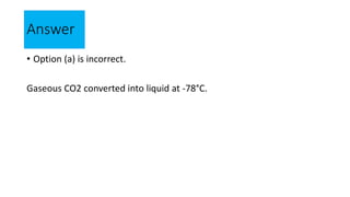 Answer
• Option (a) is incorrect.
Gaseous CO2 converted into liquid at -78°C.
 
