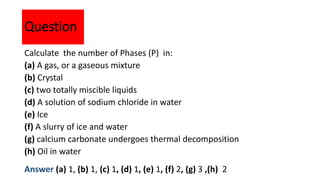 Calculate the number of Phases (P) in:
(a) A gas, or a gaseous mixture
(b) Crystal
(c) two totally miscible liquids
(d) A solution of sodium chloride in water
(e) Ice
(f) A slurry of ice and water
(g) calcium carbonate undergoes thermal decomposition
(h) Oil in water
Question
Answer (a) 1, (b) 1, (c) 1, (d) 1, (e) 1, (f) 2, (g) 3 ,(h) 2
 