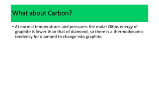 What about Carbon?
• At normal temperatures and pressures the molar Gibbs energy of
graphite is lower than that of diamond, so there is a thermodynamic
tendency for diamond to change into graphite.
 