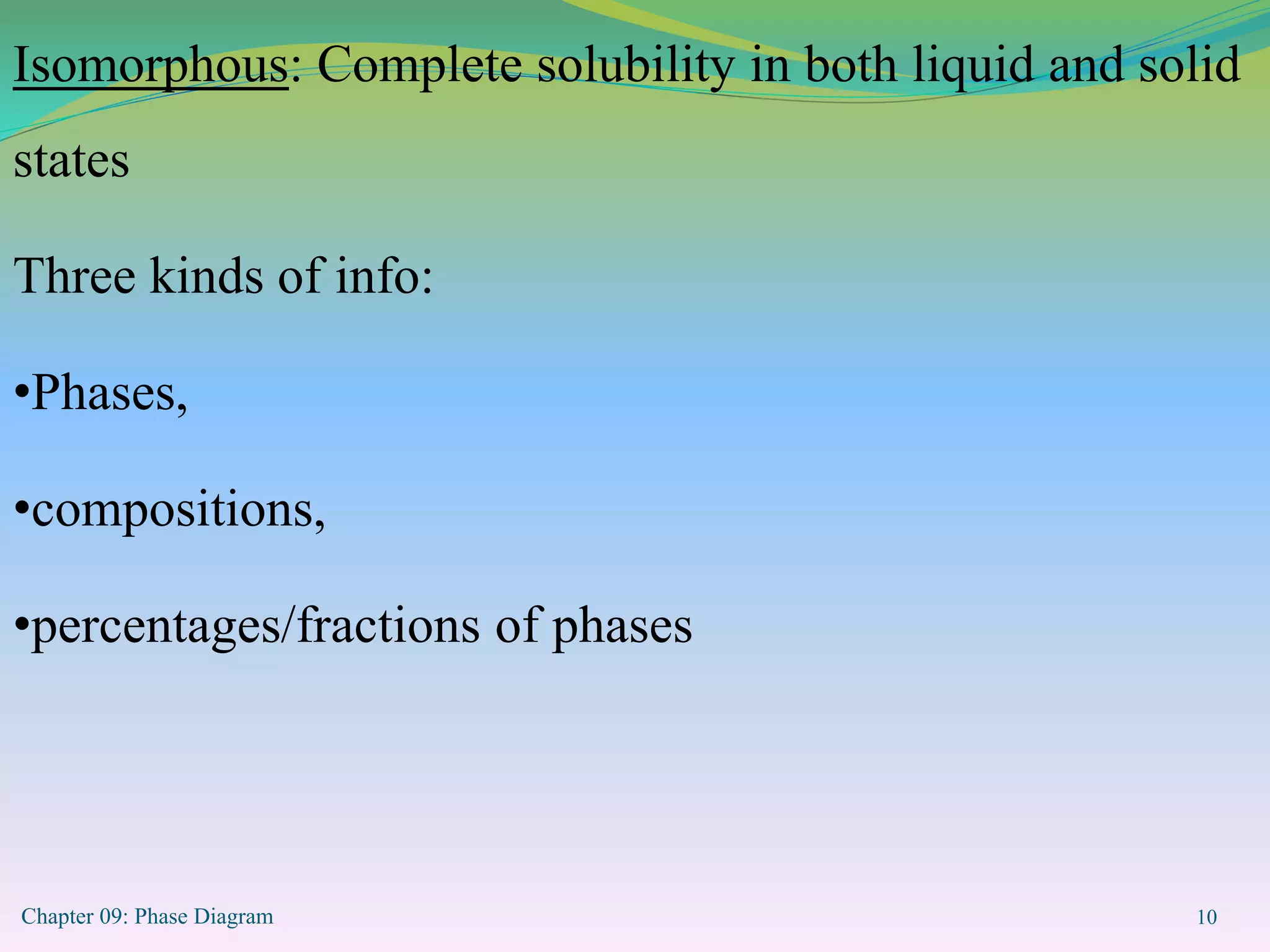 Chapter 09: Phase Diagram 10
Isomorphous: Complete solubility in both liquid and solid
states
Three kinds of info:
•Phases,
•compositions,
•percentages/fractions of phases
 