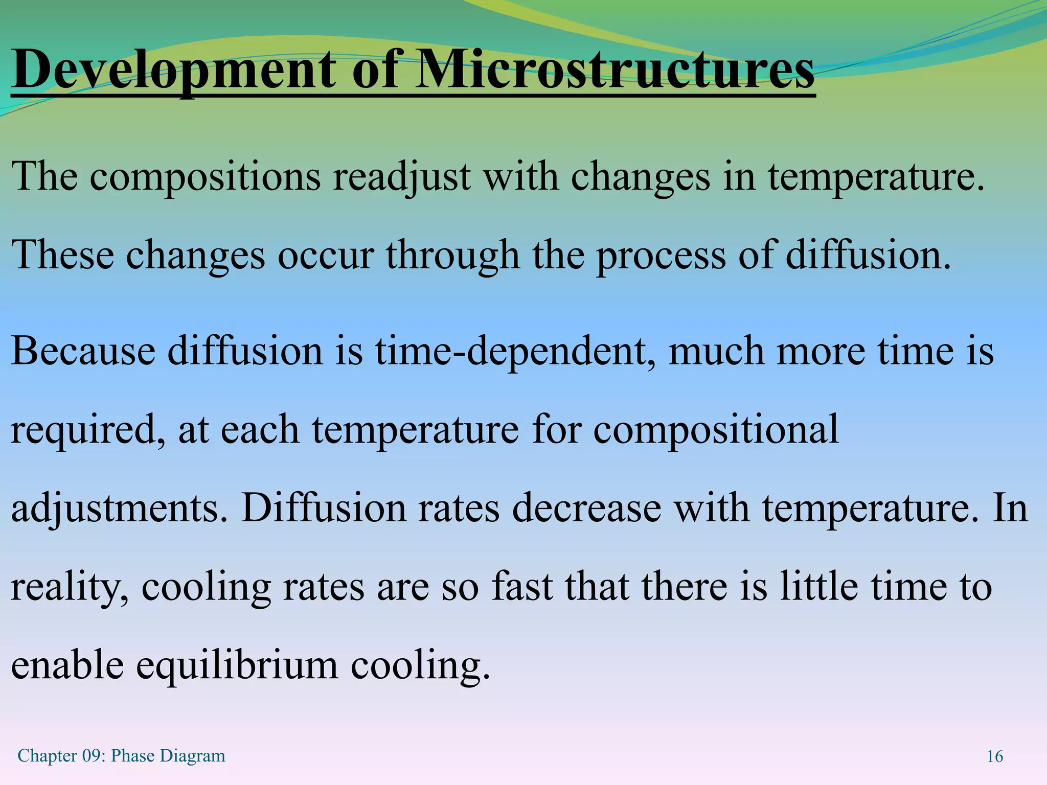 Chapter 09: Phase Diagram 16
Development of Microstructures
The compositions readjust with changes in temperature.
These changes occur through the process of diffusion.
Because diffusion is time-dependent, much more time is
required, at each temperature for compositional
adjustments. Diffusion rates decrease with temperature. In
reality, cooling rates are so fast that there is little time to
enable equilibrium cooling.
 