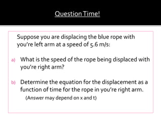 Suppose you are displacing the blue rope with
you’re left arm at a speed of 5.6 m/s:
a) What is the speed of the rope being displaced with
you’re right arm?
b) Determine the equation for the displacement as a
function of time for the rope in you’re right arm.
(Answer may depend on x and t)
QuestionTime!
 