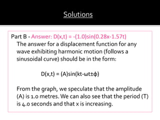 Part B - Answer: D(x,t) = -(1.0)sin(0.28x-1.57t)
The answer for a displacement function for any
wave exhibiting harmonic motion (follows a
sinusoidal curve) should be in the form:
D(x,t) = (A)sin(kt-ωt±ф)
From the graph, we speculate that the amplitude
(A) is 1.0 metres.We can also see that the period (T)
is 4.0 seconds and that x is increasing.
 
