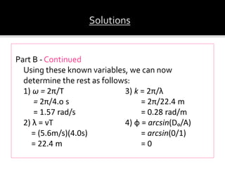 Part B - Continued
Using these known variables, we can now
determine the rest as follows:
1) ω = 2π/T 3) k = 2π/λ
= 2π/4.o s = 2π/22.4 m
= 1.57 rad/s = 0.28 rad/m
2) λ = νT 4) ф = arcsin(Dₒ/A)
= (5.6m/s)(4.0s) = arcsin(0/1)
= 22.4 m = 0
 