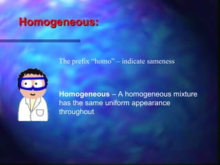 Homogeneous:Homogeneous:
The prefix “homo” – indicate sameness
Homogeneous – A homogeneous mixture
has the same uniform appearance
throughout
 