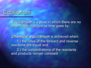 EquilibriumEquilibrium
EquilibriumEquilibrium is a state in which there are nois a state in which there are no
observable changes as time goes by.observable changes as time goes by.
Chemical equilibriumChemical equilibrium is achieved when:is achieved when:
1.) the rates of the forward and reverse1.) the rates of the forward and reverse
reactions are equal andreactions are equal and
2.) the concentrations of the reactants2.) the concentrations of the reactants
and products remain constantand products remain constant
 