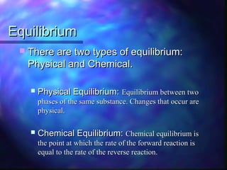 EquilibriumEquilibrium
 There are two types of equilibrium:There are two types of equilibrium:
Physical and Chemical.Physical and Chemical.
 Physical Equilibrium:Physical Equilibrium: Equilibrium between twoEquilibrium between two
phases of the same substance. Changes that occur arephases of the same substance. Changes that occur are
physical.physical.
 Chemical Equilibrium:Chemical Equilibrium: Chemical equilibrium isChemical equilibrium is
the point at which the rate of the forward reaction isthe point at which the rate of the forward reaction is
equal to the rate of the reverse reaction.equal to the rate of the reverse reaction.
 