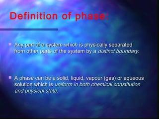 Definition of phase:
 Any part of a system which is physically separatedAny part of a system which is physically separated
from other parts of the system by afrom other parts of the system by a distinctdistinct boundaryboundary..
 A phase can be a solid, liquid, vapour (gas) or aqueousA phase can be a solid, liquid, vapour (gas) or aqueous
solution which issolution which is uniform in bothuniform in both chemical constitutionchemical constitution
and physical stateand physical state..
 