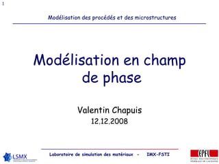1


      Modélisation des procédés et des microstructures




    Modélisation en champ
           de phase

                  Valentin Chapuis
                        12.12.2008



      Laboratoire de simulation des matériaux -   IMX-FSTI
 