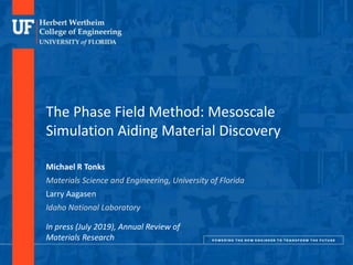 DEPARTMENT OF MATERIALS SCIENCE AND ENGINEERING
The Phase Field Method: Mesoscale
Simulation Aiding Material Discovery
Michael R Tonks
Materials Science and Engineering, University of Florida
Larry Aagasen
Idaho National Laboratory
In press (July 2019), Annual Review of
Materials Research
 