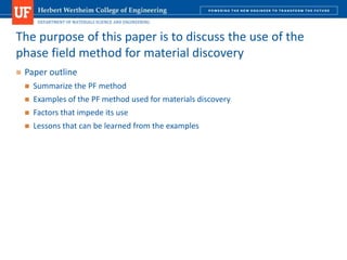 DEPARTMENT OF MATERIALS SCIENCE AND ENGINEERING
 Paper outline
 Summarize the PF method
 Examples of the PF method used for materials discovery
 Factors that impede its use
 Lessons that can be learned from the examples
The purpose of this paper is to discuss the use of the
phase field method for material discovery
 