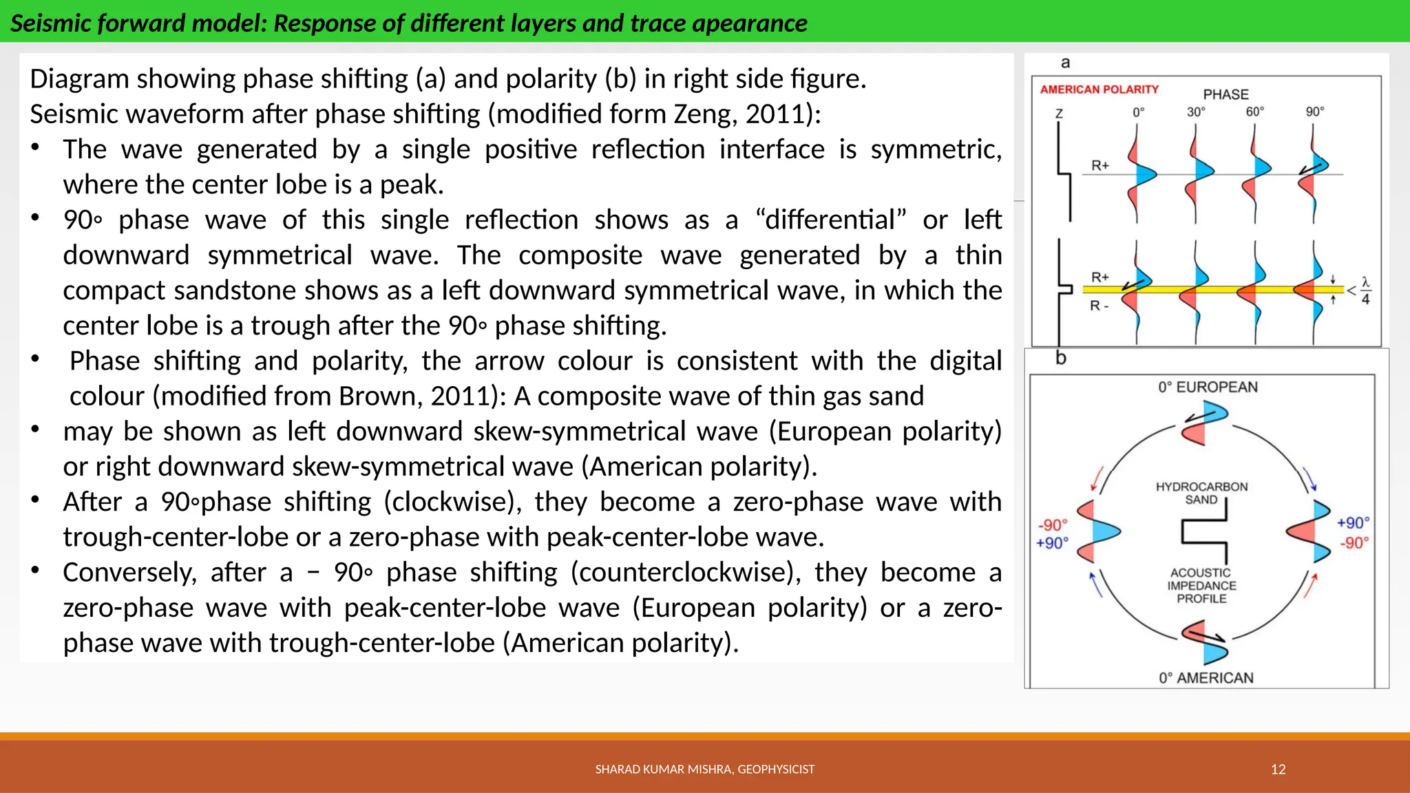 SHARAD KUMAR MISHRA, GEOPHYSICIST 12
Seismic forward model: Response of different layers and trace apearance
Diagram showing phase shifting (a) and polarity (b) in right side figure.
Seismic waveform after phase shifting (modified form Zeng, 2011):
• The wave generated by a single positive reflection interface is symmetric,
where the center lobe is a peak.
• 90◦ phase wave of this single reflection shows as a “differential” or left
downward symmetrical wave. The composite wave generated by a thin
compact sandstone shows as a left downward symmetrical wave, in which the
center lobe is a trough after the 90◦ phase shifting.
• Phase shifting and polarity, the arrow colour is consistent with the digital
colour (modified from Brown, 2011): A composite wave of thin gas sand
• may be shown as left downward skew-symmetrical wave (European polarity)
or right downward skew-symmetrical wave (American polarity).
• After a 90◦phase shifting (clockwise), they become a zero-phase wave with
trough-center-lobe or a zero-phase with peak-center-lobe wave.
• Conversely, after a − 90◦ phase shifting (counterclockwise), they become a
zero-phase wave with peak-center-lobe wave (European polarity) or a zero-
phase wave with trough-center-lobe (American polarity).
 