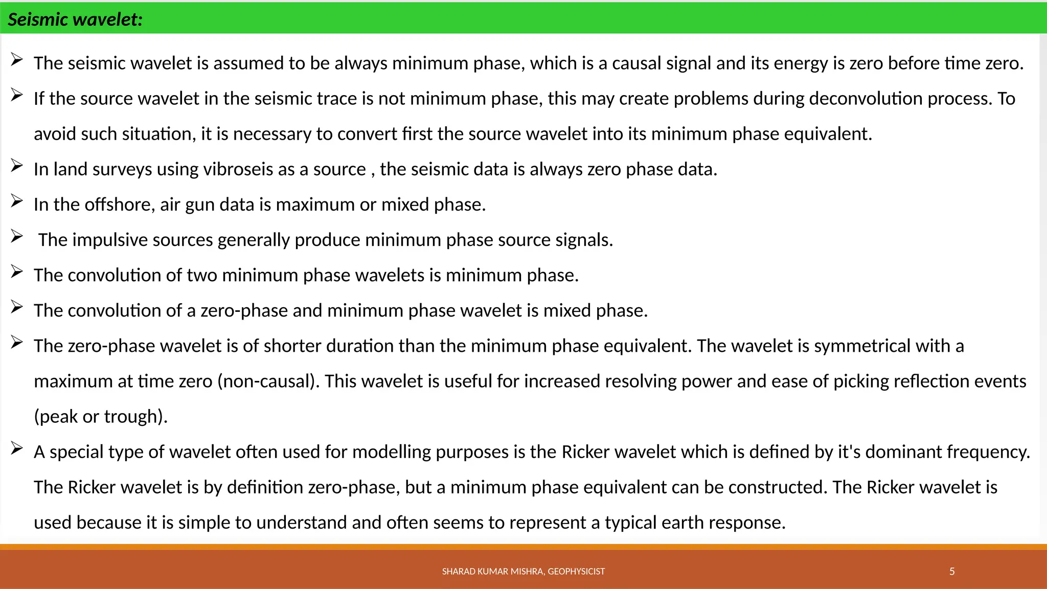 SHARAD KUMAR MISHRA, GEOPHYSICIST 5
 The seismic wavelet is assumed to be always minimum phase, which is a causal signal and its energy is zero before time zero.
 If the source wavelet in the seismic trace is not minimum phase, this may create problems during deconvolution process. To
avoid such situation, it is necessary to convert first the source wavelet into its minimum phase equivalent.
 In land surveys using vibroseis as a source , the seismic data is always zero phase data.
 In the offshore, air gun data is maximum or mixed phase.
 The impulsive sources generally produce minimum phase source signals.
 The convolution of two minimum phase wavelets is minimum phase.
 The convolution of a zero-phase and minimum phase wavelet is mixed phase.
 The zero-phase wavelet is of shorter duration than the minimum phase equivalent. The wavelet is symmetrical with a
maximum at time zero (non-causal). This wavelet is useful for increased resolving power and ease of picking reflection events
(peak or trough).
 A special type of wavelet often used for modelling purposes is the Ricker wavelet which is defined by it's dominant frequency.
The Ricker wavelet is by definition zero-phase, but a minimum phase equivalent can be constructed. The Ricker wavelet is
used because it is simple to understand and often seems to represent a typical earth response.
Seismic wavelet:
 