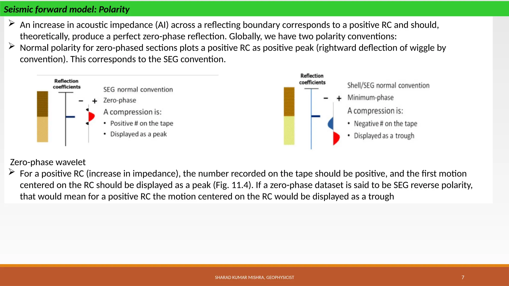 SHARAD KUMAR MISHRA, GEOPHYSICIST 7
 An increase in acoustic impedance (AI) across a reflecting boundary corresponds to a positive RC and should,
theoretically, produce a perfect zero-phase reflection. Globally, we have two polarity conventions:
 Normal polarity for zero-phased sections plots a positive RC as positive peak (rightward deflection of wiggle by
convention). This corresponds to the SEG convention.
Zero-phase wavelet
 For a positive RC (increase in impedance), the number recorded on the tape should be positive, and the first motion
centered on the RC should be displayed as a peak (Fig. 11.4). If a zero-phase dataset is said to be SEG reverse polarity,
that would mean for a positive RC the motion centered on the RC would be displayed as a trough
Seismic forward model: Polarity
 