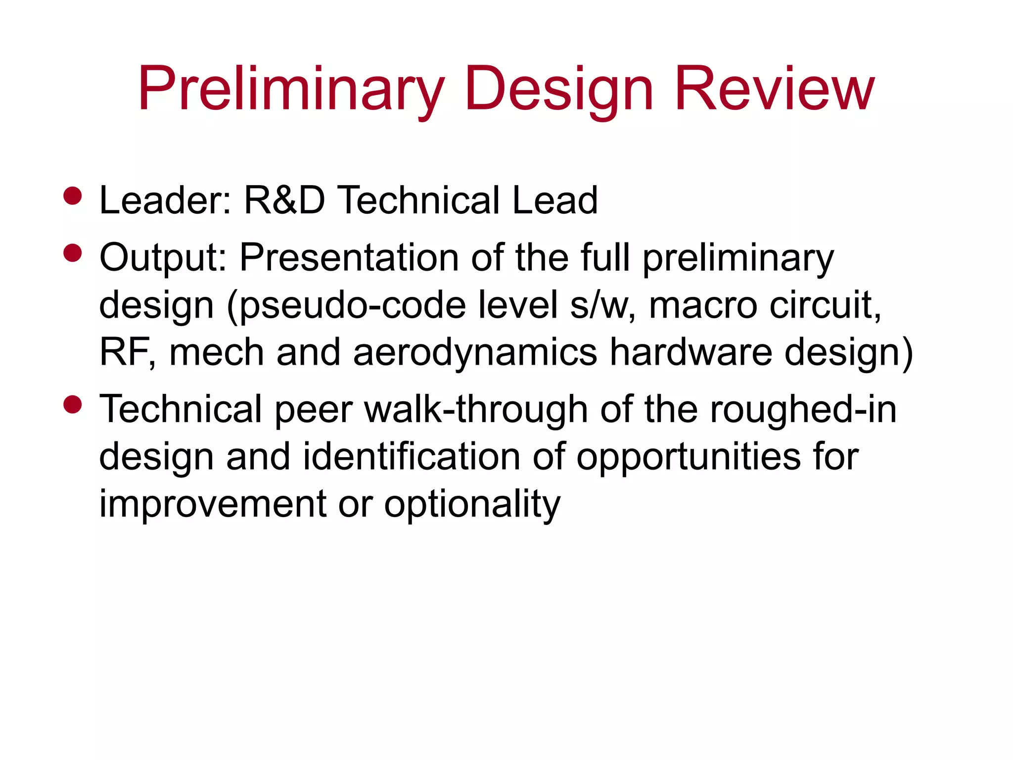 Preliminary Design Review
 Leader: R&D Technical Lead
 Output: Presentation of the full preliminary
design (pseudo-code level s/w, macro circuit,
RF, mech and aerodynamics hardware design)
 Technical peer walk-through of the roughed-in
design and identification of opportunities for
improvement or optionality
 