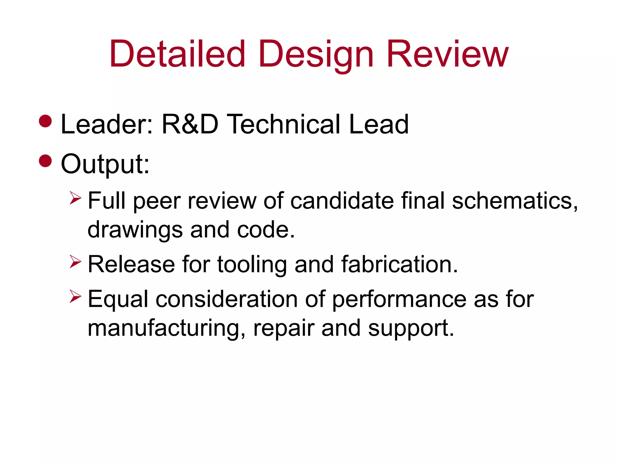 Detailed Design Review
Leader: R&D Technical Lead
Output:
 Full peer review of candidate final schematics,
drawings and code.
 Release for tooling and fabrication.
 Equal consideration of performance as for
manufacturing, repair and support.
 