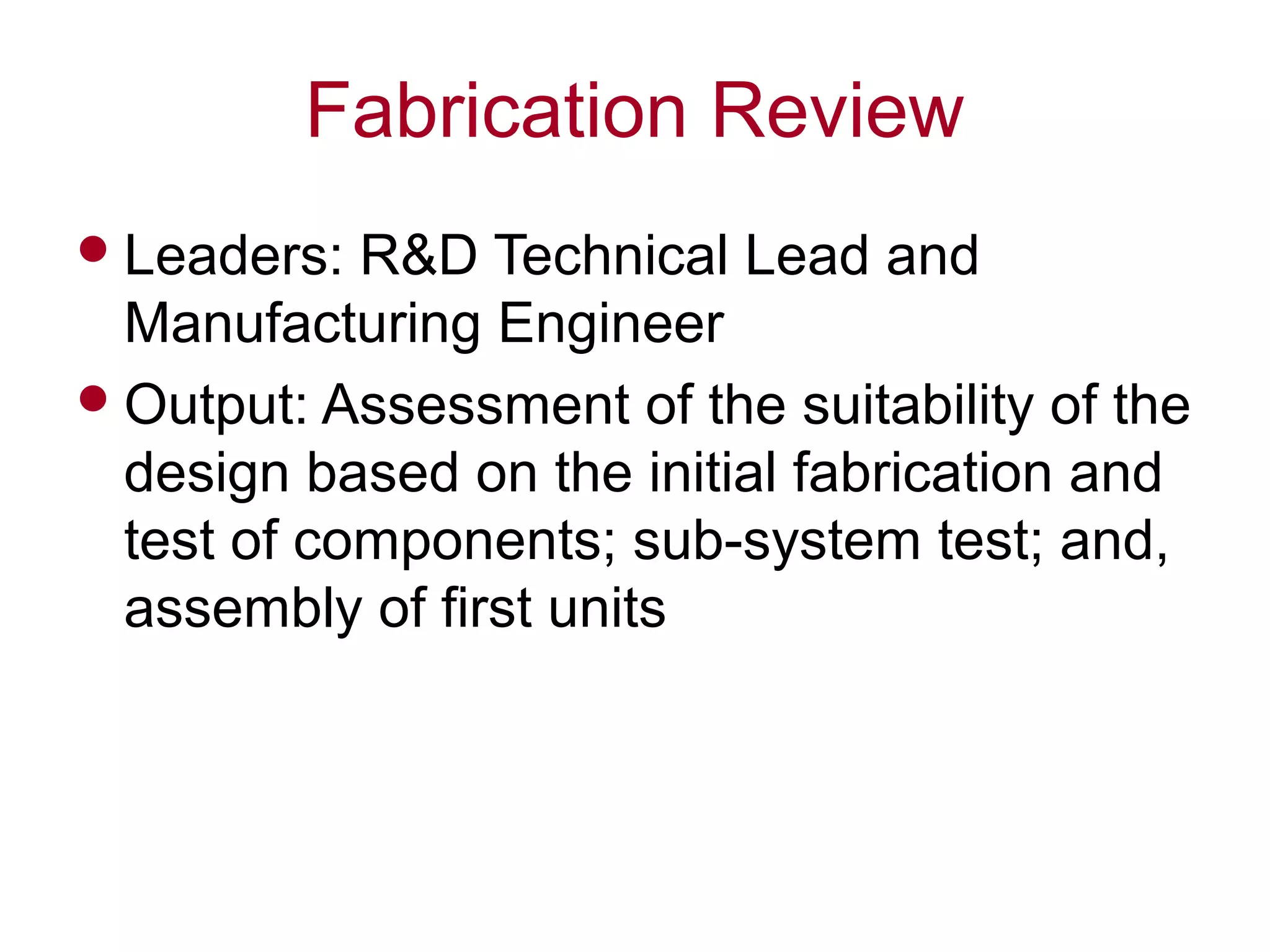 Fabrication Review
Leaders: R&D Technical Lead and
Manufacturing Engineer
Output: Assessment of the suitability of the
design based on the initial fabrication and
test of components; sub-system test; and,
assembly of first units
 