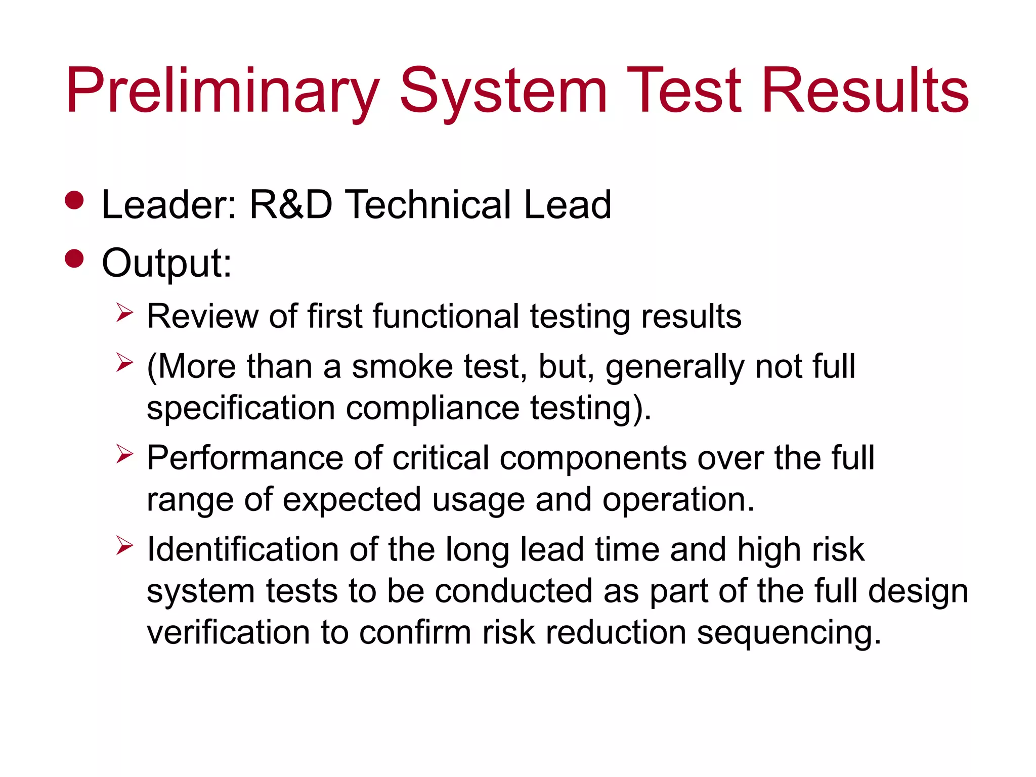 Preliminary System Test Results
 Leader: R&D Technical Lead
 Output:
 Review of first functional testing results
 (More than a smoke test, but, generally not full
specification compliance testing).
 Performance of critical components over the full
range of expected usage and operation.
 Identification of the long lead time and high risk
system tests to be conducted as part of the full design
verification to confirm risk reduction sequencing.
 