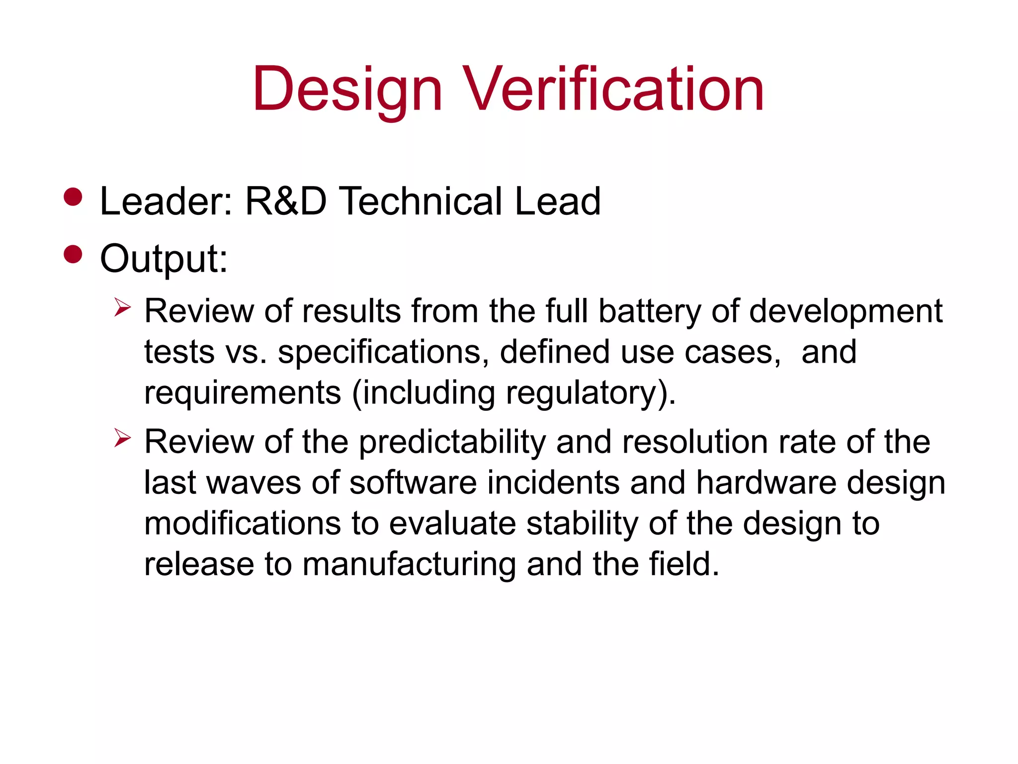Design Verification
 Leader: R&D Technical Lead
 Output:
 Review of results from the full battery of development
tests vs. specifications, defined use cases, and
requirements (including regulatory).
 Review of the predictability and resolution rate of the
last waves of software incidents and hardware design
modifications to evaluate stability of the design to
release to manufacturing and the field.
 
