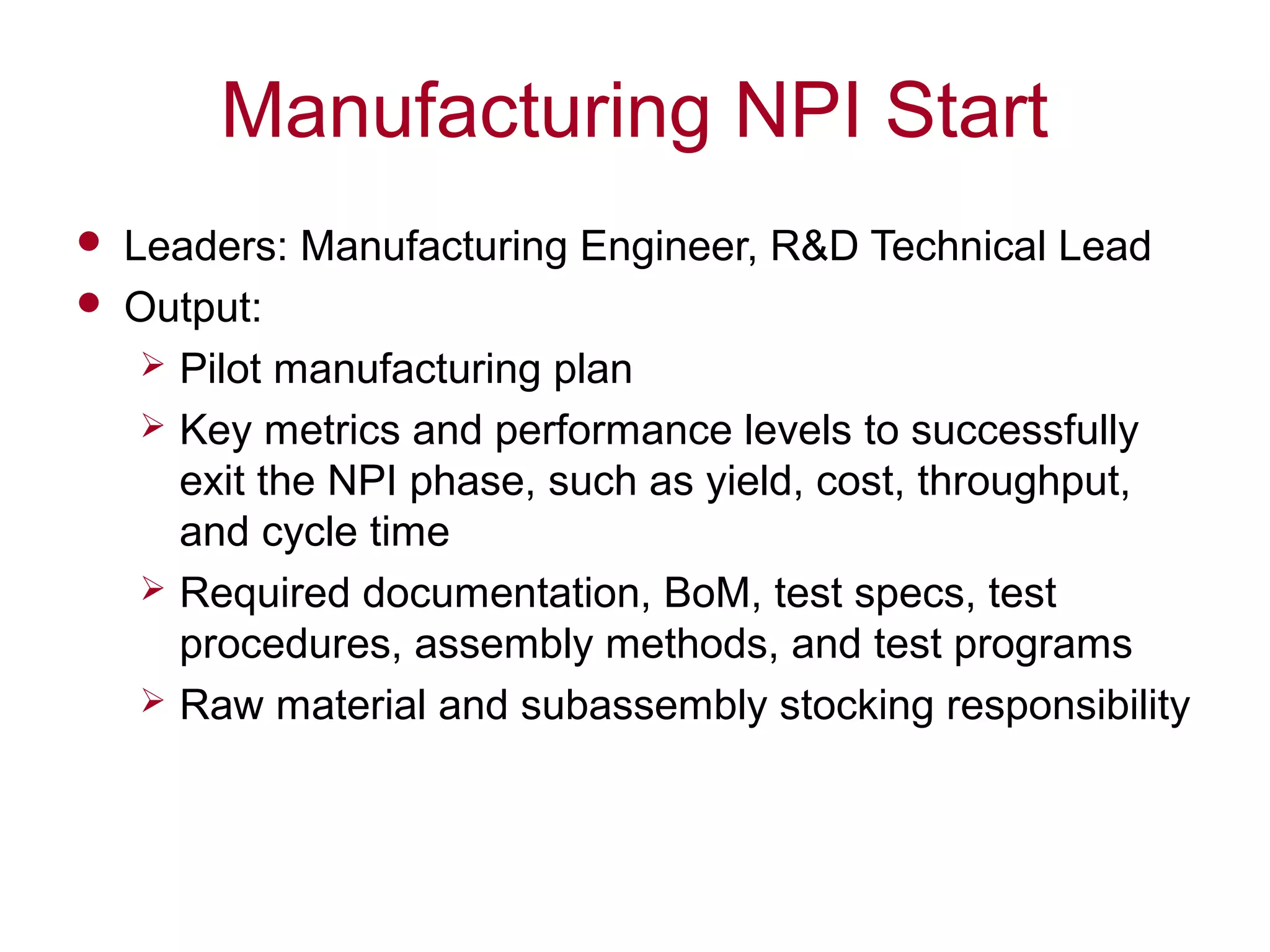 Manufacturing NPI Start
 Leaders: Manufacturing Engineer, R&D Technical Lead
 Output:
 Pilot manufacturing plan
 Key metrics and performance levels to successfully
exit the NPI phase, such as yield, cost, throughput,
and cycle time
 Required documentation, BoM, test specs, test
procedures, assembly methods, and test programs
 Raw material and subassembly stocking responsibility
 