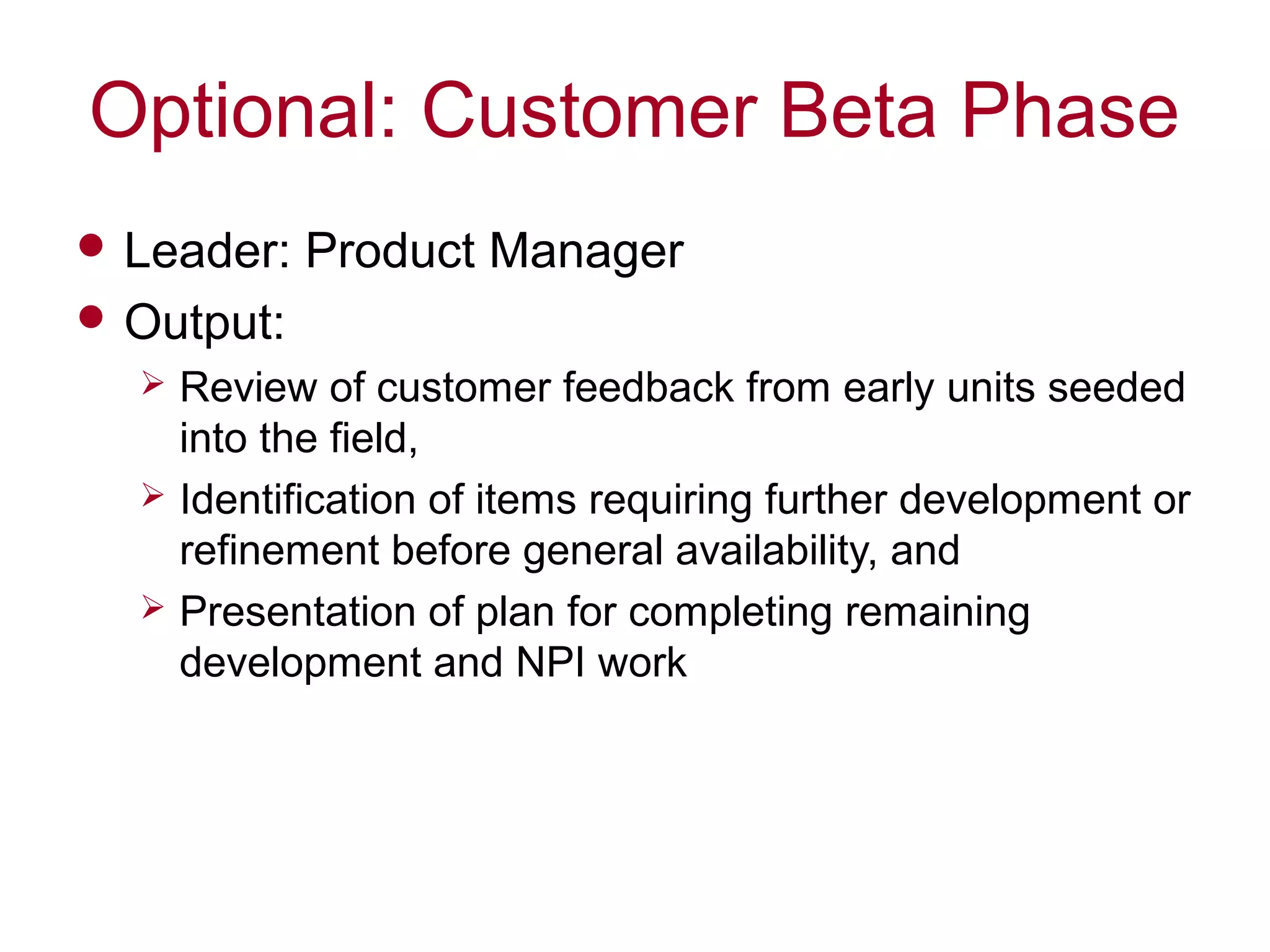 Optional: Customer Beta Phase
 Leader: Product Manager
 Output:
 Review of customer feedback from early units seeded
into the field,
 Identification of items requiring further development or
refinement before general availability, and
 Presentation of plan for completing remaining
development and NPI work
 