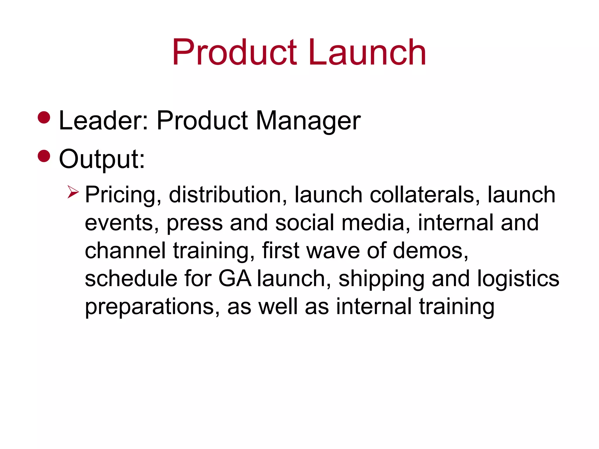 Product Launch
Leader: Product Manager
Output:
 Pricing, distribution, launch collaterals, launch
events, press and social media, internal and
channel training, first wave of demos,
schedule for GA launch, shipping and logistics
preparations, as well as internal training
 