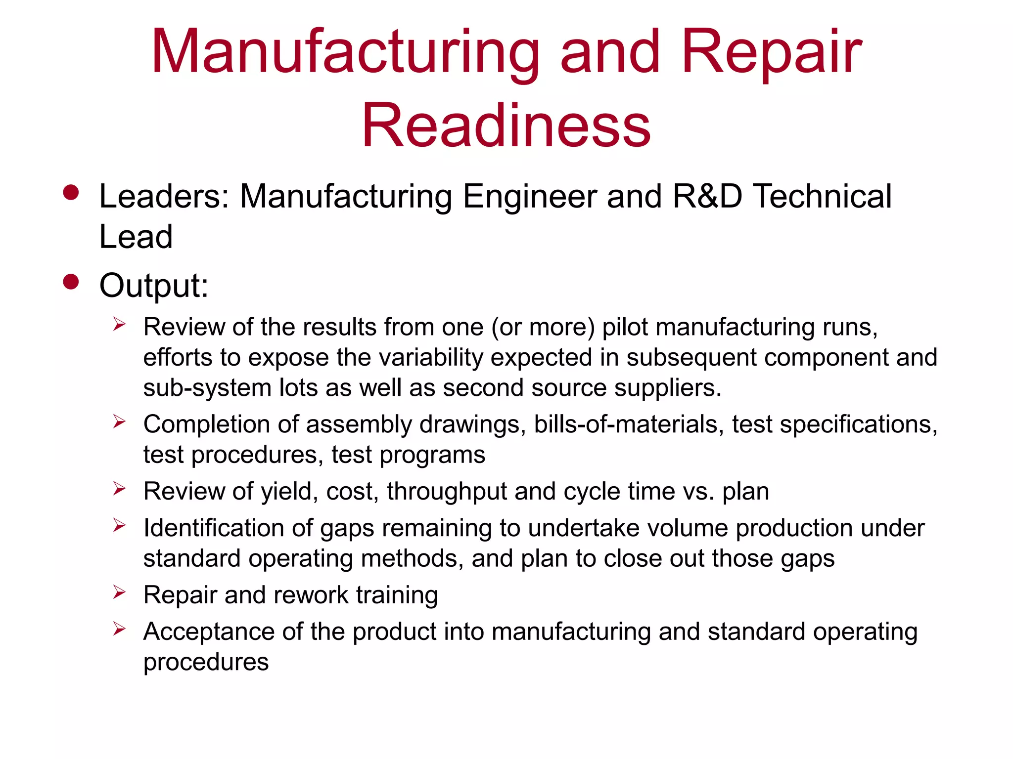 Manufacturing and Repair
Readiness
 Leaders: Manufacturing Engineer and R&D Technical
Lead
 Output:
 Review of the results from one (or more) pilot manufacturing runs,
efforts to expose the variability expected in subsequent component and
sub-system lots as well as second source suppliers.
 Completion of assembly drawings, bills-of-materials, test specifications,
test procedures, test programs
 Review of yield, cost, throughput and cycle time vs. plan
 Identification of gaps remaining to undertake volume production under
standard operating methods, and plan to close out those gaps
 Repair and rework training
 Acceptance of the product into manufacturing and standard operating
procedures
 