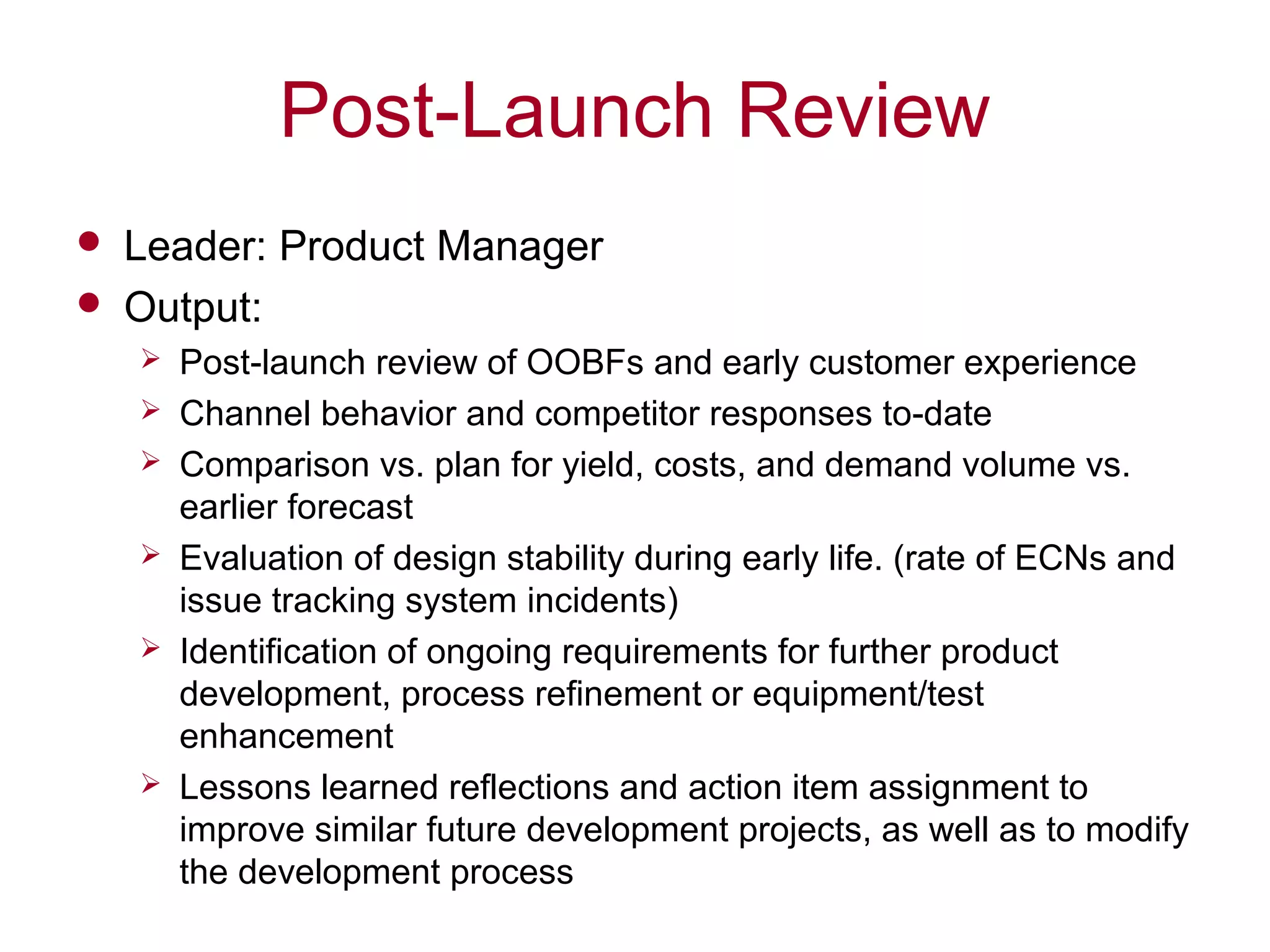 Post-Launch Review
 Leader: Product Manager
 Output:
 Post-launch review of OOBFs and early customer experience
 Channel behavior and competitor responses to-date
 Comparison vs. plan for yield, costs, and demand volume vs.
earlier forecast
 Evaluation of design stability during early life. (rate of ECNs and
issue tracking system incidents)
 Identification of ongoing requirements for further product
development, process refinement or equipment/test
enhancement
 Lessons learned reflections and action item assignment to
improve similar future development projects, as well as to modify
the development process
 