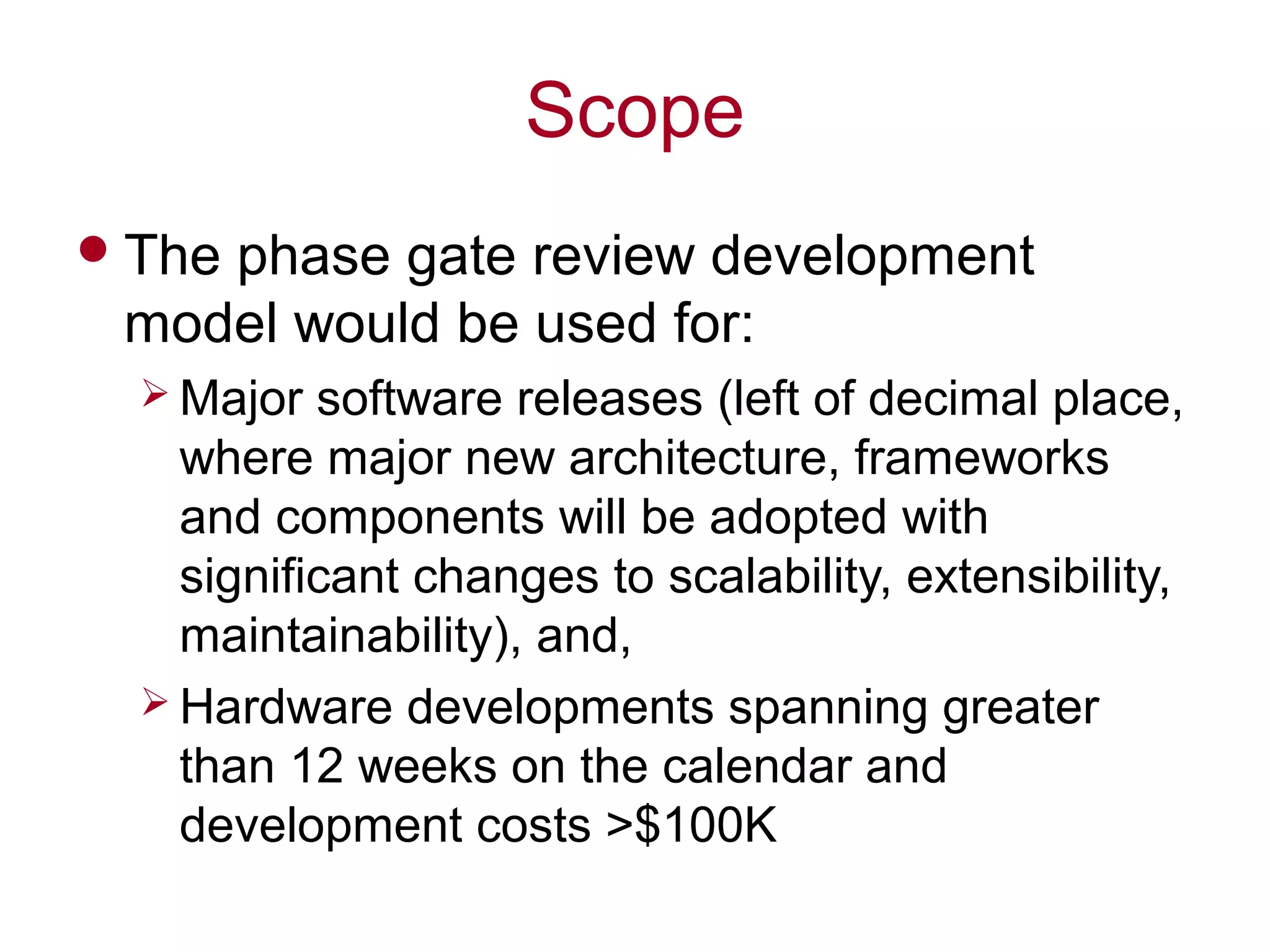 Scope
The phase gate review development
model would be used for:
 Major software releases (left of decimal place,
where major new architecture, frameworks
and components will be adopted with
significant changes to scalability, extensibility,
maintainability), and,
 Hardware developments spanning greater
than 12 weeks on the calendar and
development costs >$100K
 