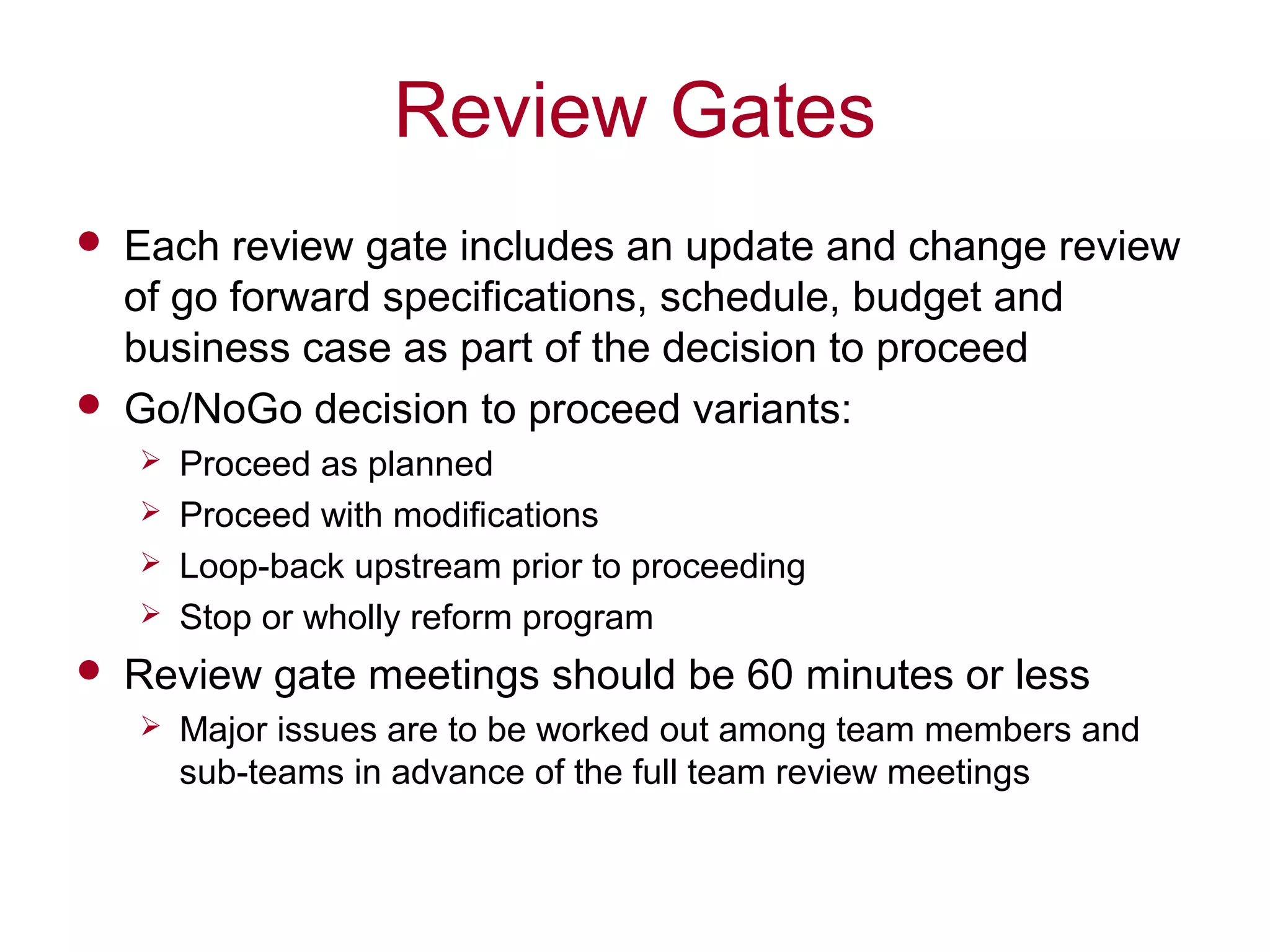 Review Gates
 Each review gate includes an update and change review
of go forward specifications, schedule, budget and
business case as part of the decision to proceed
 Go/NoGo decision to proceed variants:
 Proceed as planned
 Proceed with modifications
 Loop-back upstream prior to proceeding
 Stop or wholly reform program
 Review gate meetings should be 60 minutes or less
 Major issues are to be worked out among team members and
sub-teams in advance of the full team review meetings
 