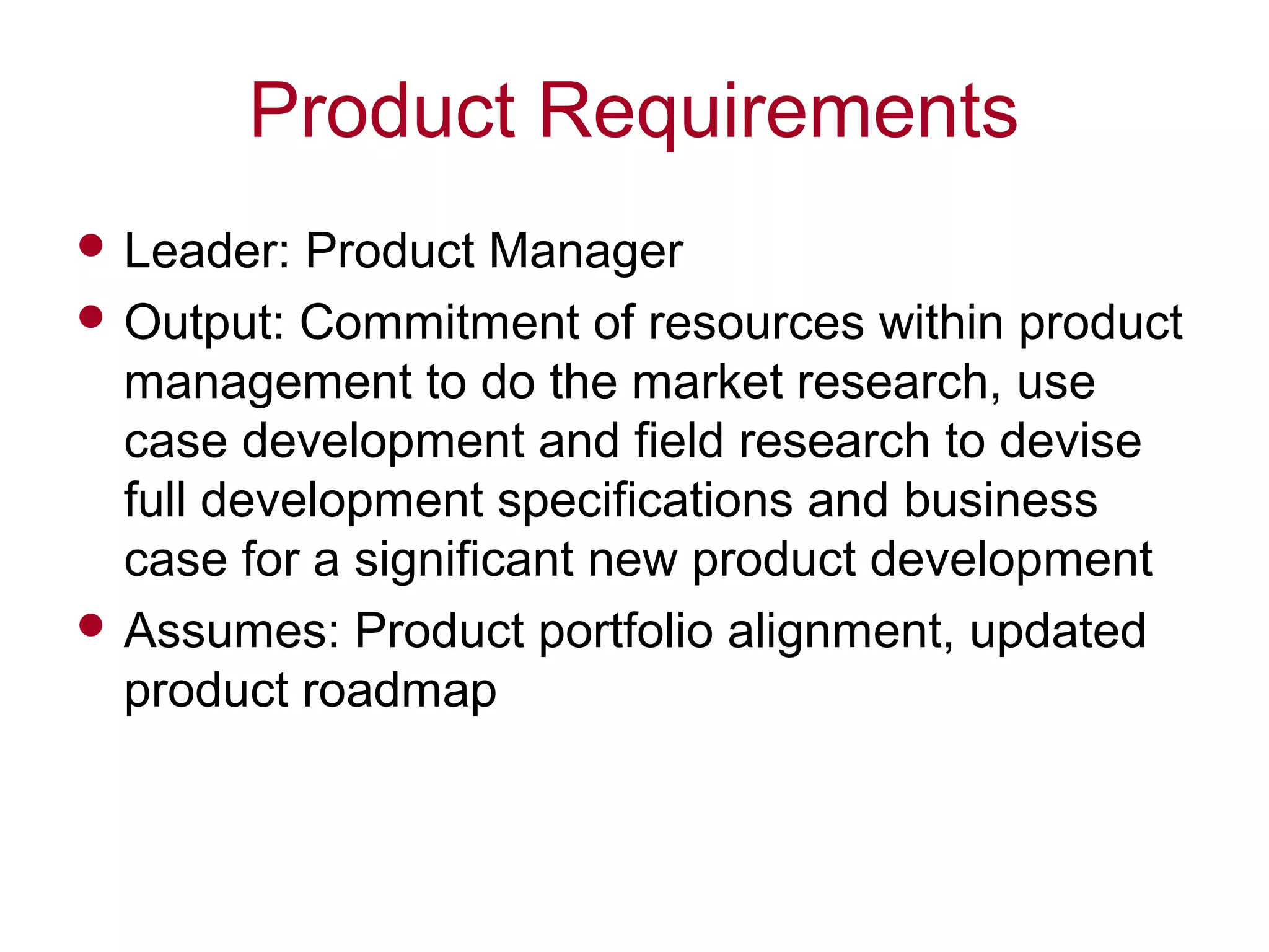 Product Requirements
 Leader: Product Manager
 Output: Commitment of resources within product
management to do the market research, use
case development and field research to devise
full development specifications and business
case for a significant new product development
 Assumes: Product portfolio alignment, updated
product roadmap
 