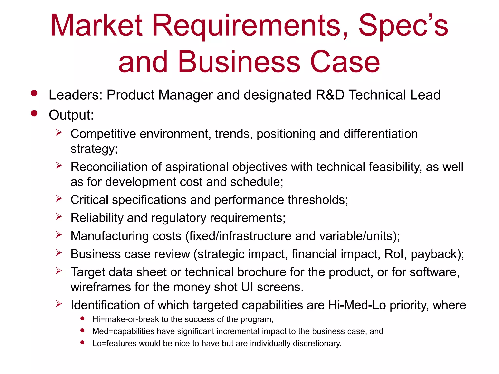 Market Requirements, Spec’s
and Business Case
 Leaders: Product Manager and designated R&D Technical Lead
 Output:
 Competitive environment, trends, positioning and differentiation
strategy;
 Reconciliation of aspirational objectives with technical feasibility, as well
as for development cost and schedule;
 Critical specifications and performance thresholds;
 Reliability and regulatory requirements;
 Manufacturing costs (fixed/infrastructure and variable/units);
 Business case review (strategic impact, financial impact, RoI, payback);
 Target data sheet or technical brochure for the product, or for software,
wireframes for the money shot UI screens.
 Identification of which targeted capabilities are Hi-Med-Lo priority, where
 Hi=make-or-break to the success of the program,
 Med=capabilities have significant incremental impact to the business case, and
 Lo=features would be nice to have but are individually discretionary.
 