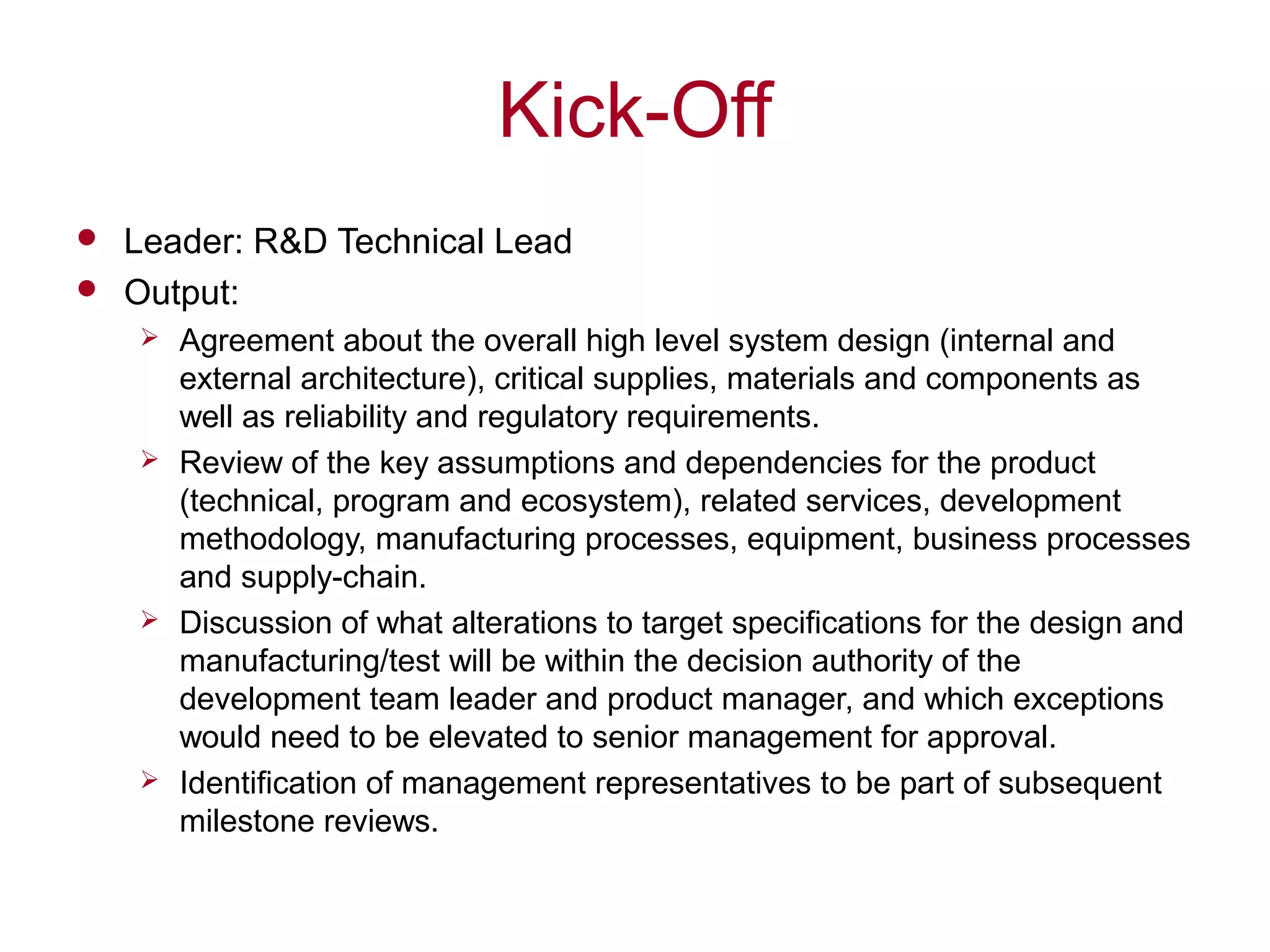 Kick-Off
 Leader: R&D Technical Lead
 Output:
 Agreement about the overall high level system design (internal and
external architecture), critical supplies, materials and components as
well as reliability and regulatory requirements.
 Review of the key assumptions and dependencies for the product
(technical, program and ecosystem), related services, development
methodology, manufacturing processes, equipment, business processes
and supply-chain.
 Discussion of what alterations to target specifications for the design and
manufacturing/test will be within the decision authority of the
development team leader and product manager, and which exceptions
would need to be elevated to senior management for approval.
 Identification of management representatives to be part of subsequent
milestone reviews.
 