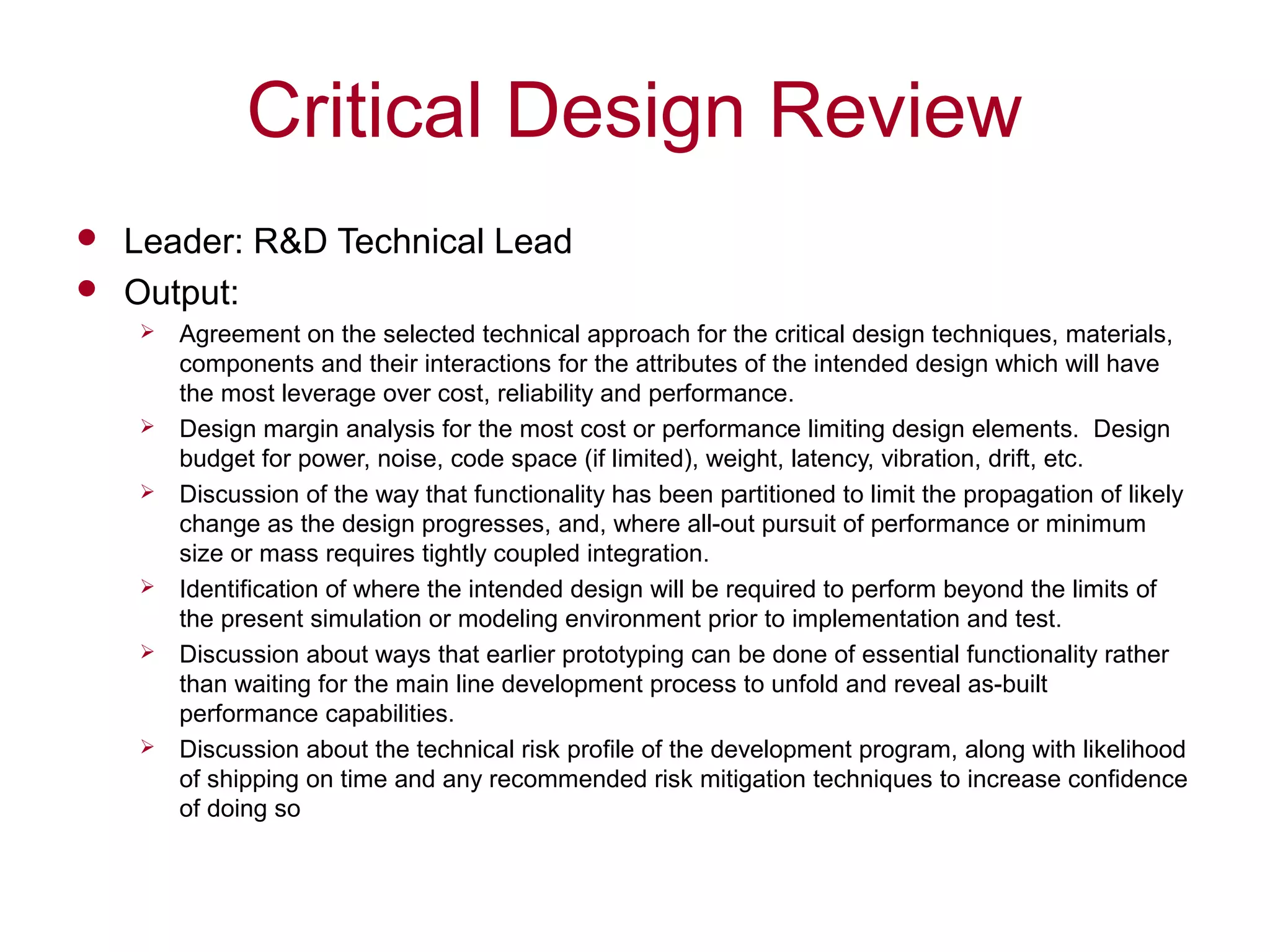 Critical Design Review
 Leader: R&D Technical Lead
 Output:
 Agreement on the selected technical approach for the critical design techniques, materials,
components and their interactions for the attributes of the intended design which will have
the most leverage over cost, reliability and performance.
 Design margin analysis for the most cost or performance limiting design elements. Design
budget for power, noise, code space (if limited), weight, latency, vibration, drift, etc.
 Discussion of the way that functionality has been partitioned to limit the propagation of likely
change as the design progresses, and, where all-out pursuit of performance or minimum
size or mass requires tightly coupled integration.
 Identification of where the intended design will be required to perform beyond the limits of
the present simulation or modeling environment prior to implementation and test.
 Discussion about ways that earlier prototyping can be done of essential functionality rather
than waiting for the main line development process to unfold and reveal as-built
performance capabilities.
 Discussion about the technical risk profile of the development program, along with likelihood
of shipping on time and any recommended risk mitigation techniques to increase confidence
of doing so
 