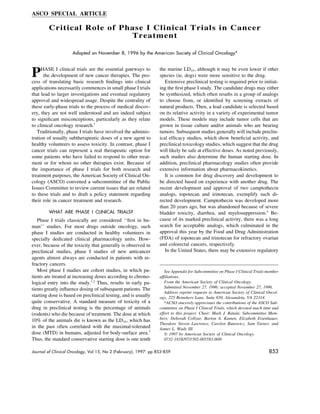 ASCO SPECIAL ARTICLE

        Critical Role of Phase I Clinical Trials in Cancer
                           Treatment

                    Adopted on November 8, 1996 by the American Society of Clinical Oncology*




P    HASE I clinical trials are the essential gateways to
      the development of new cancer therapies. The pro-
cess of translating basic research ﬁndings into clinical
                                                                 the murine LD10 , although it may be even lower if other
                                                                 species (ie, dogs) were more sensitive to the drug.
                                                                    Extensive preclinical testing is required prior to initiat-
applications necessarily commences in small phase I trials       ing the ﬁrst phase I study. The candidate drugs may either
that lead to larger investigations and eventual regulatory       be synthesized, which often results in a group of analogs
approval and widespread usage. Despite the centrality of         to choose from, or identiﬁed by screening extracts of
these early-phase trials to the process of medical discov-       natural products. Then, a lead candidate is selected based
ery, they are not well understood and are indeed subject         on its relative activity in a variety of experimental tumor
to signiﬁcant misconceptions, particularly as they relate        models. These models may include tumor cells that are
to clinical oncology research.1                                  grown in tissue culture and/or animals who are bearing
   Traditionally, phase I trials have involved the adminis-      tumors. Subsequent studies generally will include preclin-
tration of usually subtherapeutic doses of a new agent to        ical efﬁcacy studies, which show beneﬁcial activity, and
healthy volunteers to assess toxicity. In contrast, phase I      preclinical toxicology studies, which suggest that the drug
cancer trials can represent a real therapeutic option for        will likely be safe at effective doses. As noted previously,
some patients who have failed to respond to other treat-         such studies also determine the human starting dose. In
ment or for whom no other therapies exist. Because of            addition, preclinical pharmacology studies often provide
the importance of phase I trials for both research and           extensive information about pharmacokinetics.
treatment purposes, the American Society of Clinical On-            It is common for drug discovery and development to
cology (ASCO) convened a subcommittee of the Public              be directed based on experience with another drug. The
Issues Committee to review current issues that are related       recent development and approval of two camptothecin
to these trials and to draft a policy statement regarding        analogs, topotecan and irinotecan, exemplify such di-
their role in cancer treatment and research.                     rected development. Camptothecin was developed more
                                                                 than 20 years ago, but was abandoned because of severe
        WHAT ARE PHASE I CLINICAL TRIALS?                        bladder toxicity, diarrhea, and myelosuppression.4 Be-
   Phase I trials classically are considered ‘‘ﬁrst in hu-       cause of its marked preclinical activity, there was a long
man’’ studies. For most drugs outside oncology, such             search for acceptable analogs, which culminated in the
phase I studies are conducted in healthy volunteers in           approval this year by the Food and Drug Administration
specially dedicated clinical pharmacology units. How-            (FDA) of topotecan and irinotecan for refractory ovarian
ever, because of the toxicity that generally is observed in      and colorectal cancers, respectively.
preclinical studies, phase I studies of new anticancer              In the United States, there may be extensive regulatory
agents almost always are conducted in patients with re-
fractory cancers.
   Most phase I studies are cohort studies, in which pa-            See Appendix for Subcommittee on Phase I Clinical Trials member
tients are treated at increasing doses according to chrono-      afﬁliations.
logical entry into the study.1,2 Thus, results in early pa-         From the American Society of Clinical Oncology.
tients greatly inﬂuence dosing of subsequent patients. The          Submitted November 27, 1996; accepted November 27, 1996.
                                                                    Address reprint requests to American Society of Clinical Oncol-
starting dose is based on preclinical testing, and is usually    ogy, 225 Reinekers Lane, Suite 650, Alexandria, VA 22314.
quite conservative. A standard measure of toxicity of a             *ACSO sincerely appreciates the contributions of the ASCO Sub-
drug in preclinical testing is the percentage of animals         committee on Phase I Clinical Trials, which devoted much time and
(rodents) who die because of treatment. The dose at which        effort to this project. Chair: Mark J. Ratain; Subcommittee Mem-
10% of the animals die is known as the LD10 , which has          bers: Deborah Collyar, Barton A. Kamen, Elizabeth Eisenhauer,
                                                                 Theodore Steven Lawrence, Carolyn Runowicz, Sam Turner, and
in the past often correlated with the maximal-tolerated          James L. Wade III.
dose (MTD) in humans, adjusted for body-surface area.3              ᭧ 1997 by American Society of Clinical Oncology.
Thus, the standard conservative starting dose is one tenth          0732-183X/97/1502-0055$3.00/0

Journal of Clinical Oncology, Vol 15, No 2 (February), 1997: pp 853-859                                                      853




AID    JCO 0071        /   5f1a$$1401       01-28-97 18:34:51             jcoa    WBS: JCO
 