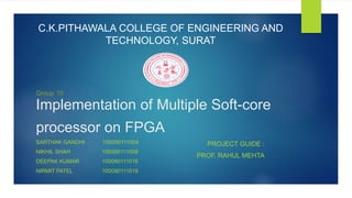 Implementation of Multiple Soft-core
processor on FPGA
SARTHAK GANDHI 100090111004
NIKHIL SHAH 100090111008
DEEPAK KUMAR 100090111016
NIRMIT PATEL 100090111018
PROJECT GUIDE :
PROF. RAHUL MEHTA
Group 19
C.K.PITHAWALA COLLEGE OF ENGINEERING AND
TECHNOLOGY, SURAT
 