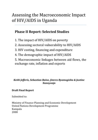 Assessing the Macroeconomic Impact
of HIV/AIDS in Uganda

  Phase II Report: Selected Studies

  1. The impact of HIV/AIDS on poverty
  2. Assessing sectoral vulnerability to HIV/AIDS
  3. HIV costing, financing and expenditure
  4. The demographic impact of HIV/AIDS
  5. Macroeconomic linkages between aid flows, the
  exchange rate, inflation and exports



 Keith Jefferis, Sebastian Baine, Jimrex Byamugisha & Justine
                           Nannyonjo

Draft Final Report

Submitted to:

Ministry of Finance Planning and Economic Development
United Nations Development Programme
Kampala
2008
 