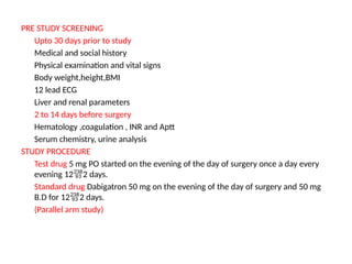 PRE STUDY SCREENING
Upto 30 days prior to study
Medical and social history
Physical examination and vital signs
Body weight,height,BMI
12 lead ECG
Liver and renal parameters
2 to 14 days before surgery
Hematology ,coagulation , INR and Aptt
Serum chemistry, urine analysis
STUDY PROCEDURE
Test drug 5 mg PO started on the evening of the day of surgery once a day every
evening 122 days.
Standard drug Dabigatron 50 mg on the evening of the day of surgery and 50 mg
B.D for 122 days.
(Parallel arm study)
 
