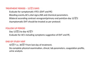 TREATMENT PERIOD – 122 DAYS
Evaluate for symptomatic VTE’s (DVT and PE)
Bleeding events,AE’s,vital signs,INR and chemical parameters.
Bilateral ascending contrast venogram(primary end point)on day 122
Asymptomatic DVT should be treated as per protocol.
FOLLOW UP PERIOD
Day 122 to day 427
Evaluate for AE’s including symptoms suggestive of DVT and PE.
END OF STUDY VISIT
427 i.e, 307 from last day of treatment.
Do complete physical examination, clincal, lab parameters, coagulation profile,
urine analysis.
 