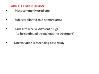 PARALLEL GROUP DESIGN
• Most commonly used one.
• Subjects allotted to 2 or more arms
• Each arm receive different drugs
(to be continued throughout the treatment)
• One variation is ascending dose study
 