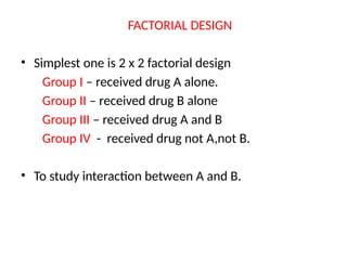 FACTORIAL DESIGN
• Simplest one is 2 x 2 factorial design
Group I – received drug A alone.
Group II – received drug B alone
Group III – received drug A and B
Group IV - received drug not A,not B.
• To study interaction between A and B.
 