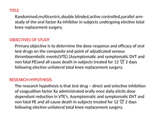 TITLE
Randomised,multicentric,double blinded,active controlled,parallel arm
study of the oral factor Xa inhibitor in subjects undergoing elective total
knee replacement surgery.
OBJECTIVES OF STUDY
Primary objective is to determine the dose response and efficacy of oral
test drugs on the composite end point of adjudicated venous
thromboembolic events(VTE).(Asymptomatic and symptomatic DVT and
non fatal PE)and all cause death in subjects treated for 12  2 days
following elective unilateral total knee replacement surgery.
RESEARCH HYPOTHESIS
The research hypothesis is that test drug – direct and selective inhibition
of coagualtion factor Xa administrated orally once daily elicits dose
dependant reduction in VTE’s. Asymptomatic and symptomatic DVT and
non fatal PE and all cause death in subjects treated for 12  2 days
following elective unilateral total knee replacement surgery.
 