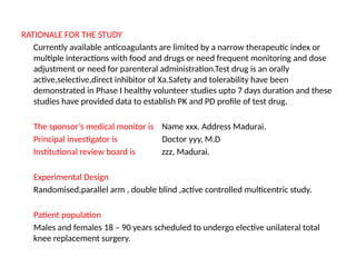 RATIONALE FOR THE STUDY
Currently available anticoagulants are limited by a narrow therapeutic index or
multiple interactions with food and drugs or need frequent monitoring and dose
adjustment or need for parenteral administration.Test drug is an orally
active,selective,direct inhibitor of Xa.Safety and tolerability have been
demonstrated in Phase I healthy volunteer studies upto 7 days duration and these
studies have provided data to establish PK and PD profile of test drug.
The sponsor’s medical monitor is Name xxx. Address Madurai.
Principal investigator is Doctor yyy, M.D
Institutional review board is zzz, Madurai.
Experimental Design
Randomised,parallel arm , double blind ,active controlled multicentric study.
Patient population
Males and females 18 – 90 years scheduled to undergo elective unilateral total
knee replacement surgery.
 
