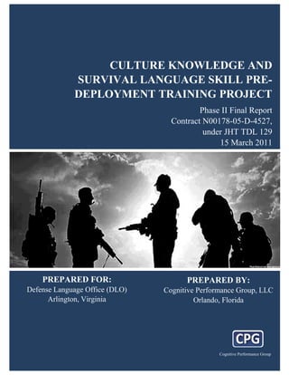 CULTURE KNOWLEDGE AND
                       SURVIVAL LANGUAGE SKILL PRE-
                       DEPLOYMENT TRAINING PROJECT
                                                                                   Phase II Final Report
                                                                           Contract N00178-05-D-4527,
                                                                                    under JHT TDL 129
                                                                                        15 March 2011




      PREPARED FOR:                                                                PREPARED BY:
Defense Language Office (DLO)                                          Cognitive Performance Group, LLC
      Arlington, Virginia                                                       Orlando, Florida




  Copyright © 2011 Cognitive Performance Group                                                                       i
                      Culture, Knowledge, and Survival Language Skill Pre-Deployment Training Project Cognitive Performance Group
 