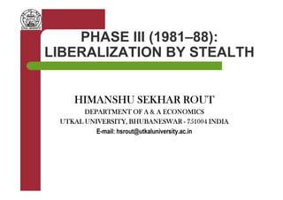 PHASE III (1981–88):
LIBERALIZATION BY STEALTH
HIMANSHU SEKHAR ROUTHIMANSHU SEKHAR ROUTHIMANSHU SEKHAR ROUTHIMANSHU SEKHAR ROUTHIMANSHU SEKHAR ROUTHIMANSHU SEKHAR ROUTHIMANSHU SEKHAR ROUTHIMANSHU SEKHAR ROUT
DEPARTMENT OF A & A ECONOMICSDEPARTMENT OF A & A ECONOMICSDEPARTMENT OF A & A ECONOMICSDEPARTMENT OF A & A ECONOMICS
UTKAL UNIVERSITY, BHUBANESWARUTKAL UNIVERSITY, BHUBANESWARUTKAL UNIVERSITY, BHUBANESWARUTKAL UNIVERSITY, BHUBANESWAR ---- 751004 INDIA751004 INDIA751004 INDIA751004 INDIA
E-mail: hsrout@utkaluniversity.ac.in
 