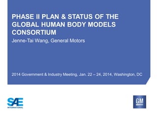PHASE II PLAN & STATUS OF THE
GLOBAL HUMAN BODY MODELS
CONSORTIUM
Jenne-Tai Wang, General Motors

2014 Government & Industry Meeting, Jan. 22 – 24, 2014, Washington, DC

 