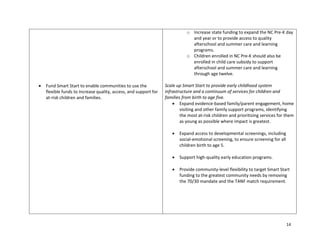 14
 Fund Smart Start to enable communities to use the
flexible funds to increase quality, access, and support for
at-risk children and families.
o Increase state funding to expand the NC Pre-K day
and year or to provide access to quality
afterschool and summer care and learning
programs.
o Children enrolled in NC Pre-K should also be
enrolled in child care subsidy to support
afterschool and summer care and learning
through age twelve.
Scale up Smart Start to provide early childhood system
infrastructure and a continuum of services for children and
families from birth to age five.
 Expand evidence-based family/parent engagement, home
visiting and other family support programs, identifying
the most at-risk children and prioritizing services for them
as young as possible where impact is greatest.
 Expand access to developmental screenings, including
social-emotional screening, to ensure screening for all
children birth to age 5.
 Support high-quality early education programs.
 Provide community-level flexibility to target Smart Start
funding to the greatest community needs by removing
the 70/30 mandate and the TANF match requirement.
 