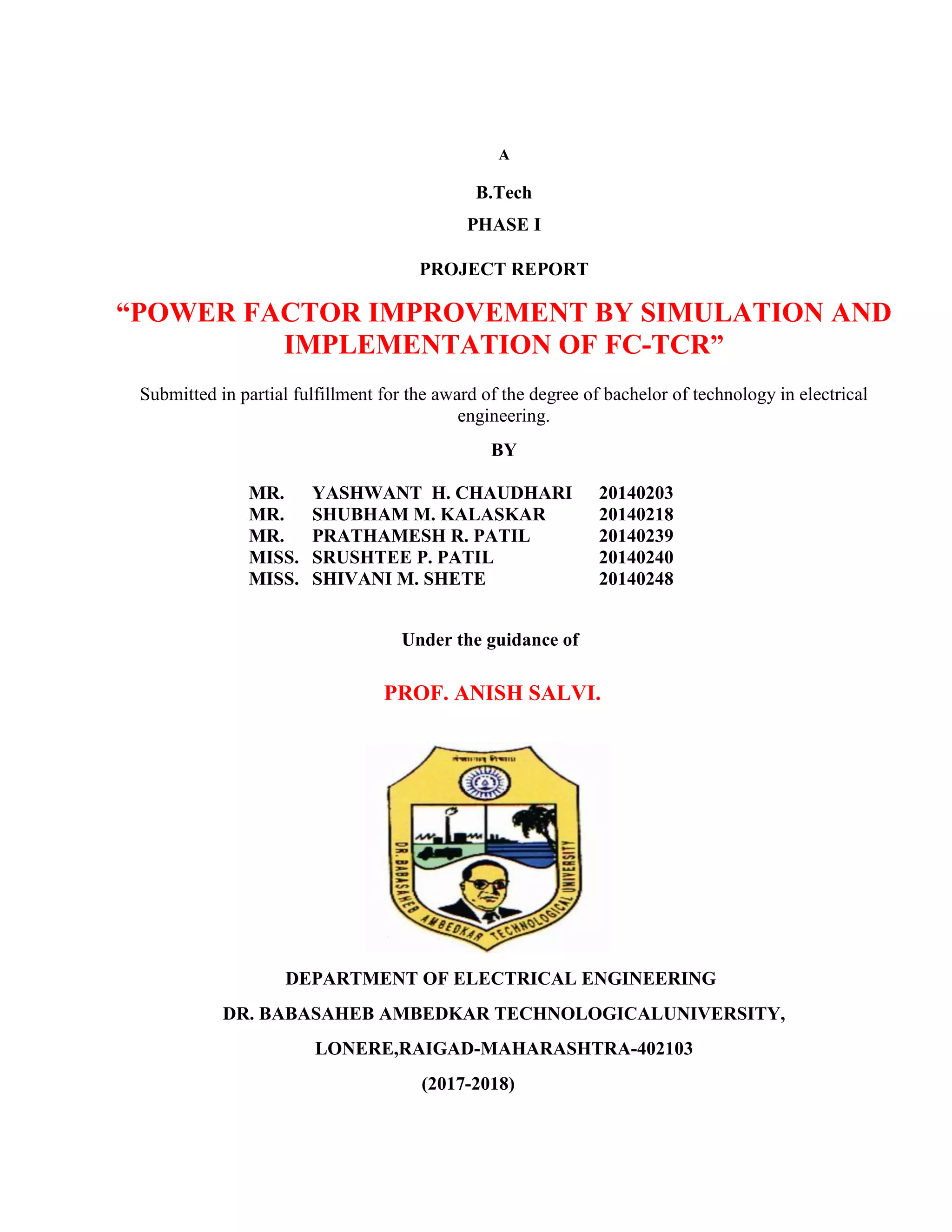 A
B.Tech
PHASE I
PROJECT REPORT
“POWER FACTOR IMPROVEMENT BY SIMULATION AND
IMPLEMENTATION OF FC-TCR”
Submitted in partial fulfillment for the award of the degree of bachelor of technology in electrical
engineering.
BY
MR. YASHWANT H. CHAUDHARI 20140203
MR. SHUBHAM M. KALASKAR 20140218
MR. PRATHAMESH R. PATIL 20140239
MISS. SRUSHTEE P. PATIL 20140240
MISS. SHIVANI M. SHETE 20140248
Under the guidance of
PROF. ANISH SALVI.
DEPARTMENT OF ELECTRICAL ENGINEERING
DR. BABASAHEB AMBEDKAR TECHNOLOGICALUNIVERSITY,
LONERE,RAIGAD-MAHARASHTRA-402103
(2017-2018)
 