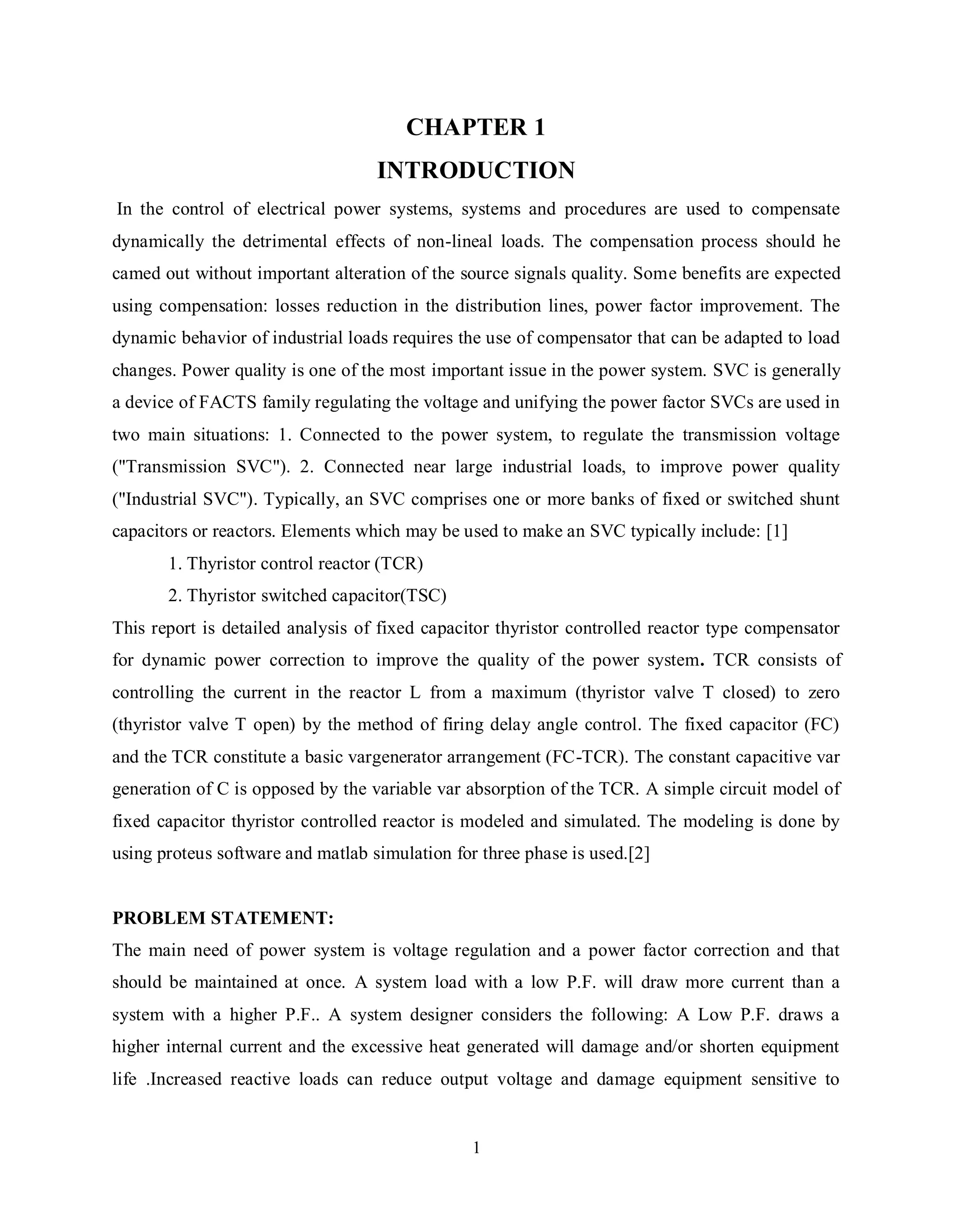 1
CHAPTER 1
INTRODUCTION
In the control of electrical power systems, systems and procedures are used to compensate
dynamically the detrimental effects of non-lineal loads. The compensation process should he
camed out without important alteration of the source signals quality. Some benefits are expected
using compensation: losses reduction in the distribution lines, power factor improvement. The
dynamic behavior of industrial loads requires the use of compensator that can be adapted to load
changes. Power quality is one of the most important issue in the power system. SVC is generally
a device of FACTS family regulating the voltage and unifying the power factor SVCs are used in
two main situations: 1. Connected to the power system, to regulate the transmission voltage
("Transmission SVC"). 2. Connected near large industrial loads, to improve power quality
("Industrial SVC"). Typically, an SVC comprises one or more banks of fixed or switched shunt
capacitors or reactors. Elements which may be used to make an SVC typically include: [1]
1. Thyristor control reactor (TCR)
2. Thyristor switched capacitor(TSC)
This report is detailed analysis of fixed capacitor thyristor controlled reactor type compensator
for dynamic power correction to improve the quality of the power system. TCR consists of
controlling the current in the reactor L from a maximum (thyristor valve T closed) to zero
(thyristor valve T open) by the method of firing delay angle control. The fixed capacitor (FC)
and the TCR constitute a basic vargenerator arrangement (FC-TCR). The constant capacitive var
generation of C is opposed by the variable var absorption of the TCR. A simple circuit model of
fixed capacitor thyristor controlled reactor is modeled and simulated. The modeling is done by
using proteus software and matlab simulation for three phase is used.[2]
PROBLEM STATEMENT:
The main need of power system is voltage regulation and a power factor correction and that
should be maintained at once. A system load with a low P.F. will draw more current than a
system with a higher P.F.. A system designer considers the following: A Low P.F. draws a
higher internal current and the excessive heat generated will damage and/or shorten equipment
life .Increased reactive loads can reduce output voltage and damage equipment sensitive to
 