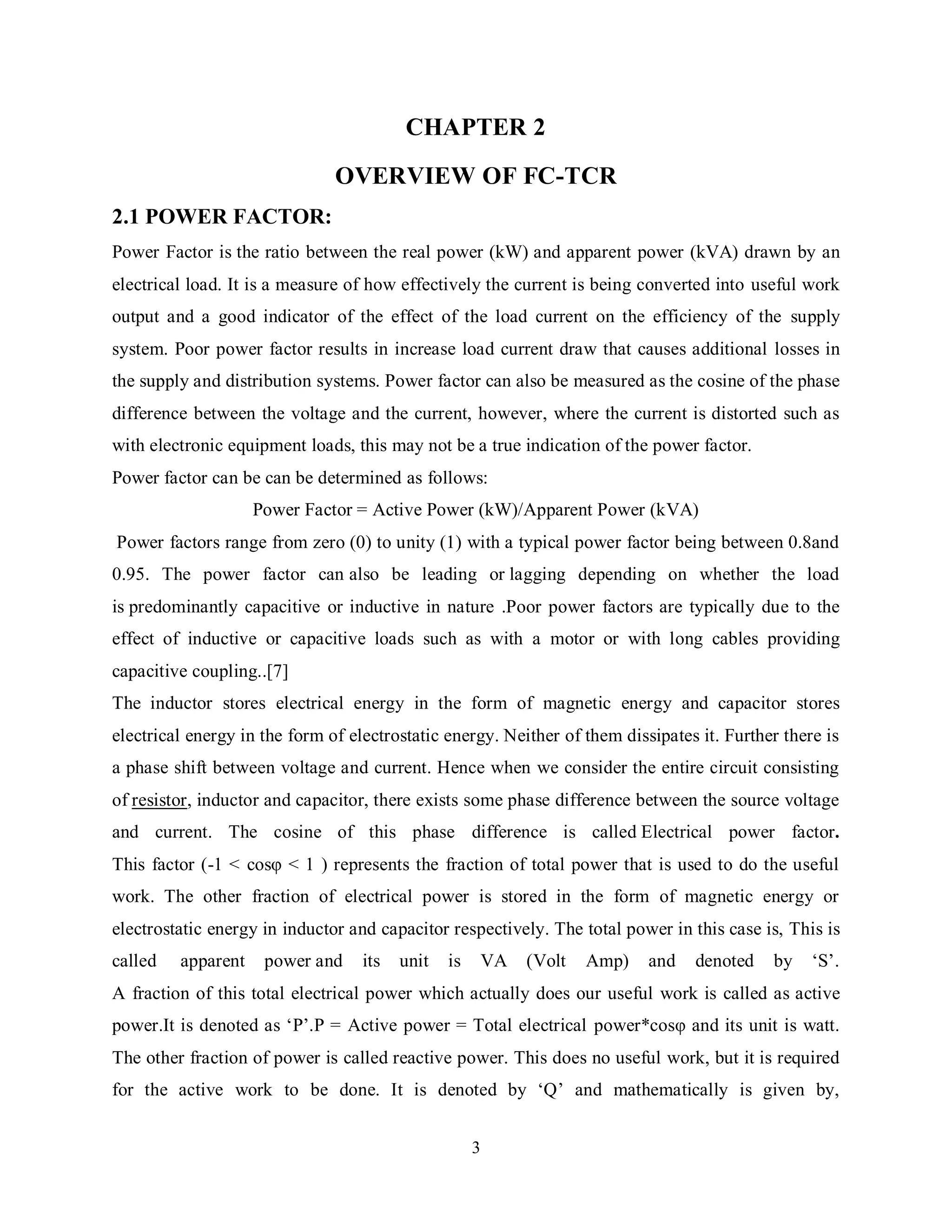 3
CHAPTER 2
OVERVIEW OF FC-TCR
2.1 POWER FACTOR:
Power Factor is the ratio between the real power (kW) and apparent power (kVA) drawn by an
electrical load. It is a measure of how effectively the current is being converted into useful work
output and a good indicator of the effect of the load current on the efficiency of the supply
system. Poor power factor results in increase load current draw that causes additional losses in
the supply and distribution systems. Power factor can also be measured as the cosine of the phase
difference between the voltage and the current, however, where the current is distorted such as
with electronic equipment loads, this may not be a true indication of the power factor.
Power factor can be can be determined as follows:
Power Factor = Active Power (kW)/Apparent Power (kVA)
Power factors range from zero (0) to unity (1) with a typical power factor being between 0.8and
0.95. The power factor can also be leading or lagging depending on whether the load
is predominantly capacitive or inductive in nature .Poor power factors are typically due to the
effect of inductive or capacitive loads such as with a motor or with long cables providing
capacitive coupling..[7]
The inductor stores electrical energy in the form of magnetic energy and capacitor stores
electrical energy in the form of electrostatic energy. Neither of them dissipates it. Further there is
a phase shift between voltage and current. Hence when we consider the entire circuit consisting
of resistor, inductor and capacitor, there exists some phase difference between the source voltage
and current. The cosine of this phase difference is called Electrical power factor.
This factor (-1 < cosφ < 1 ) represents the fraction of total power that is used to do the useful
work. The other fraction of electrical power is stored in the form of magnetic energy or
electrostatic energy in inductor and capacitor respectively. The total power in this case is, This is
called apparent power and its unit is VA (Volt Amp) and denoted by ‘S’.
A fraction of this total electrical power which actually does our useful work is called as active
power.It is denoted as ‘P’.P = Active power = Total electrical power*cosφ and its unit is watt.
The other fraction of power is called reactive power. This does no useful work, but it is required
for the active work to be done. It is denoted by ‘Q’ and mathematically is given by,
 